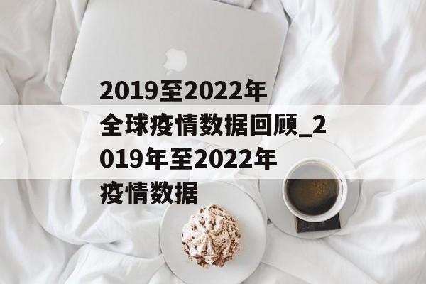 2019至2022年全球疫情数据回顾_2019年至2022年疫情数据